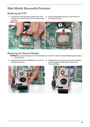 Page 105Chapter 395
Main Module Reassembly Procedure
Replacing the CPU
Replacing the Thermal Module
WARNING:To prevent damage to the Thermal Module or the CPU, hold the Thermal Module by both ends at 
the same time. 1.Carefully turn the mainboard upside down (CPU 
side up), and insert the CPU into the CPU bracket 
as shown.2.Using a flat-tipped screw driver, lock the CPU in 
the socket as shown.
1.Align and place the Thermal Module in the on the 
mainboard as shown.2.Replace the two securing screws (red) and...