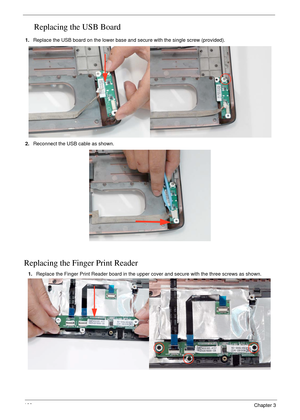 Page 110100Chapter 3
Replacing the USB Board
1.Replace the USB board on the lower base and secure with the single screw (provided).
2.Reconnect the USB cable as shown.
Replacing the Finger Print Reader
1.Replace the Finger Print Reader board in the upper cover and secure with the three screws as shown. 