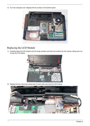 Page 114104Chapter 3
4.Turn the computer over. Replace the ten screws on the bottom panel.
Replacing the LCD Module
1.Carefully align the LCD module over the hinge sockets and lower the module into the chassis, taking care not 
to trap the LCD cables.
2.Replace the four securing screws (two on each side) securing the LCD module. 