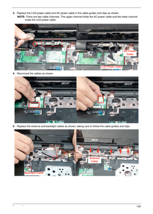 Page 115Chapter 3105
3.Replace the LCD power cable and AC power cable in the cable guides and clips as shown.
NOTE: There are two cable channels. The upper channel holds the AC power cable and the lower channel 
holds the LCD power cable.
4.Reconnect the cables as shown.
5.Replace the antenna and backlight cables as shown, taking care to follow the cable guides and clips.
LCD Power Cable
AC Power
Cable
Backlight Cable
Antenna
Cable 