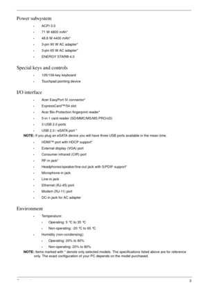 Page 13Chapter 13
Power subsystem
•ACPI 3.0
•71 W 4800 mAh*
•48.8 W 4400 mAh*
•3-pin 90 W AC adapter*
•3-pin 65 W AC adapter*
•ENERGY STAR® 4.0
Special keys and controls
•105/106-key keyboard
•Touchpad pointing device
I/O interface
•Acer EasyPort IV connector*
•ExpressCard™/54 slot
•Acer Bio-Protection fingerprint reader*
•5-in-1 card reader (SD/MMC/MS/MS PRO/xD)
•3 USB 2.0 ports
•USB 2.0 / eSATA port *
NOTE: If you plug an eSATA device you will have three USB ports available in the mean time.
•HDMI™ port with...