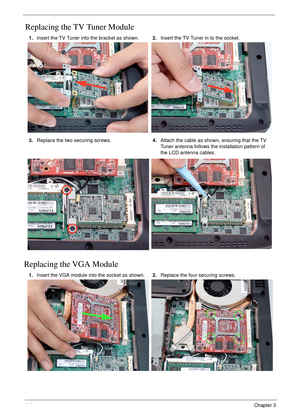 Page 12411 4Chapter 3
Replacing the TV Tuner Module
Replacing the VGA Module
1.Insert the TV Tuner into the bracket as shown.2.Insert the TV Tuner in to the socket.
3.Replace the two securing screws.4.Attach the cable as shown, ensuring that the TV 
Tuner antenna follows the installation pattern of 
the LCD antenna cables.
1.Insert the VGA module into the socket as shown.2.Replace the four securing screws. 