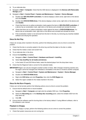 Page 136126Chapter 4
2.Try an alternate disc.
3.Navigate to Start´ Computer. Check that the ODD device is displayed in the Devices with Removable 
Storage panel.
4.Navigate to Start´ Control Panel´ System and Maintenance´ System´ Device Manager.
a.Double-click lDE ATA/ATAPI controllers. If a device displays a down arrow, right-click on the device 
and click Enable.
b.Double-click DVD/CD-ROM drives. If the device displays a down arrow, right-click on the device and 
click Enable.
c.Check that there are no yellow...