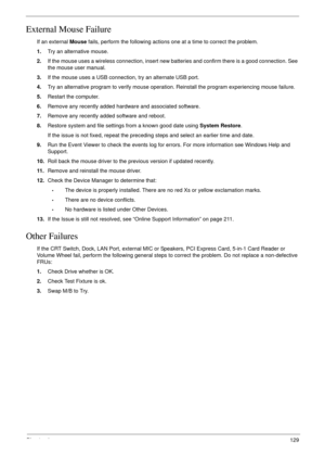 Page 139Chapter 4129
External Mouse Failure
If an external Mouse fails, perform the following actions one at a time to correct the problem. 
1.Try an alternative mouse.
2.If the mouse uses a wireless connection, insert new batteries and confirm there is a good connection. See 
the mouse user manual.
3.If the mouse uses a USB connection, try an alternate USB port.
4.Try an alternative program to verify mouse operation. Reinstall the program experiencing mouse failure.
5.Restart the computer.
6.Remove any recently...