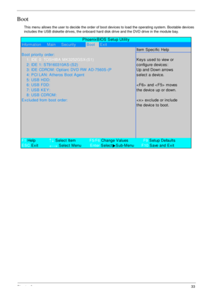 Page 43Chapter 233
Boot
This menu allows the user to decide the order of boot devices to load the operating system. Bootable devices 
includes the USB diskette drives, the onboard hard disk drive and the DVD drive in the module bay.
Information     Main     Sec urityBootExit
Item Specific Help
B oot priority  order:
    1: IDE 0: TOSHIBA  MK3252GSX-(S1)K ey s  us ed to view or
    2: IDE 1: S T9160310AS -(S2)c onfigure devic es :
    3: IDE CDROM: Optiarc  DVD RW  AD-7560S -(PUp and Down arrows
    4: PCI LAN:...