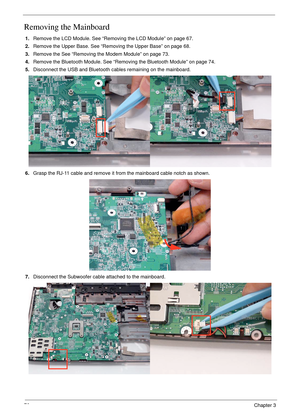 Page 8676Chapter 3
Removing the Mainboard
1.Remove the LCD Module. See “Removing the LCD Module” on page 67.
2.Remove the Upper Base. See “Removing the Upper Base” on page 68.
3.Remove the See “Removing the Modem Module” on page 73.
4.Remove the Bluetooth Module. See “Removing the Bluetooth Module” on page 74.
5.Disconnect the USB and Bluetooth cables remaining on the mainboard.
6.Grasp the RJ-11 cable and remove it from the mainboard cable notch as shown.
7.Disconnect the Subwoofer cable attached to the...