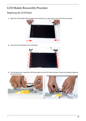 Page 99Chapter 389
LCD Module Reassembly Procedure
Replacing the LCD Panel
1.Align the LCD brackets with the eight screw holes (four on each side) on the LCD Panel as shown.
2.Secure the LCD brackets to the LCD panel.
3.Turn the panel over. Insert the LCD Panel cable into the LCD Panel as shown. Secure the cable by replacing 
the securing strip. 