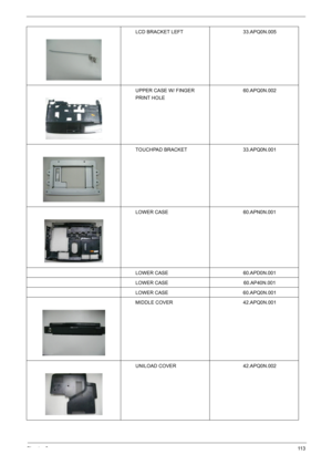 Page 115Chapter 611 3
LCD BRACKET LEFT 33.APQ0N.005
UPPER CASE W/ FINGER 
PRINT HOLE60.APQ0N.002
TOUCHPAD BRACKET 33.APQ0N.001
LOWER CASE 60.APN0N.001
LOWER CASE 60.APD0N.001
LOWER CASE 60.AP40N.001
LOWER CASE 60.APQ0N.001
MIDDLE COVER 42.APQ0N.001
UNILOAD COVER 42.APQ0N.002 