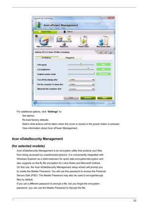 Page 29Chapter 123
For additional options, click “Settings” to:
        Set alarms.
        Re-load factory defaults.
        Select what actions will be taken when the cover is closed or the power button is pressed.
        View information about Acer ePower Management.
Acer eDataSecurity Management
(for selected models)
Acer eDataSecurity Management is an encryption utility that protects your files
from being accessed by unauthorized persons. It is conveniently integrated with
Windows Explorer as a shell...