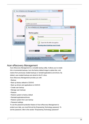 Page 31Chapter 125
Acer eRecovery Management
Acer eRecovery Management is a versatile backup utility. It allows you to create
full or incremental backups, burn the factory default image to optical disc, and
restore from previously created backups or reinstall applications and drivers. By
default, user-created backups are stored to the D: drive.
Acer eRecovery Management provides you with:
• Backup:
• Back up factory default to CD/DVD
• Back up drivers and applications to CD/DVD
• Create user backup
• Manage...