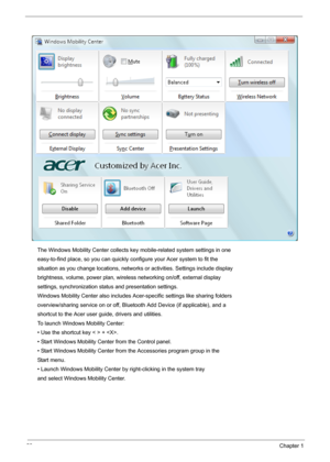 Page 3428Chapter 1
The Windows Mobility Center collects key mobile-related system settings in one
easy-to-find place, so you can quickly configure your Acer system to fit the
situation as you change locations, networks or activities. Settings include display
brightness, volume, power plan, wireless networking on/off, external display
settings, synchronization status and presentation settings.
Windows Mobility Center also includes Acer-specific settings like sharing folders
overview/sharing service on or off,...