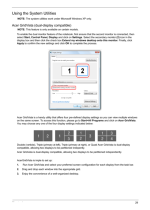 Page 35Chapter 129
Using the System Utilities
NOTE: The system utilities work under Microsoft Windows XP only.
Acer GridVista (dual-display compatible)
NOTE: This feature is only available on certain models.
To enable the dual monitor feature of the notebook, first ensure that the second monitor is connected, then 
select Start, Control Panel, Display and click on Settings. Select the secondary monitor (2) icon in the 
display box and then click the check box Extend my windows desktop onto this monitor....