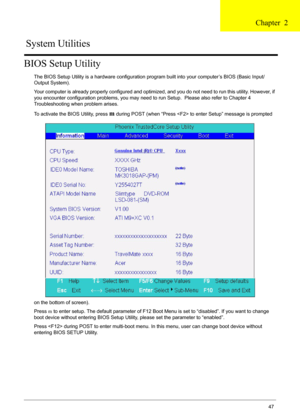 Page 47Chapter 247
BIOS Setup Utility
The BIOS Setup Utility is a hardware configuration program built into your computer’s BIOS (Basic Input/
Output System).
Your computer is already properly configured and optimized, and you do not need to run this utility. However, if 
you encounter configuration problems, you may need to run Setup.  Please also refer to Chapter 4 
Troubleshooting when problem arises.
To activate the BIOS Utility, press 
m during POST (when “Press  to enter Setup” message is prompted 
on the...