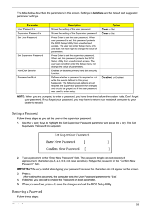 Page 55Chapter 255
The table below describes the parameters in this screen. Settings in boldface are the default and suggested 
parameter settings.
NOTE: When you are prompted to enter a password, you have three tries before the system halts. Don’t forget 
your password. If you forget your password, you may have to return your notebook computer to your 
dealer to reset it.
Setting a Password
Follow these steps as you set the user or the supervisor password:
1.Use the w andy keys to highlight the Set Supervisor...
