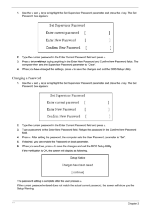 Page 5656Chapter 2
1.Use the w and y keys to highlight the Set Supervisor Password parameter and press the e key. The Set 
Password box appears:
2.Type the current password in the Enter Current Password field and press e.
3.Press e twice without typing anything in the Enter New Password and Confirm New Password fields. The 
computer then sets the Supervisor Password parameter to “Clear”.
4.When you have changed the settings, press u to save the changes and exit the BIOS Setup Utility.
Changing a Password
1.Use...