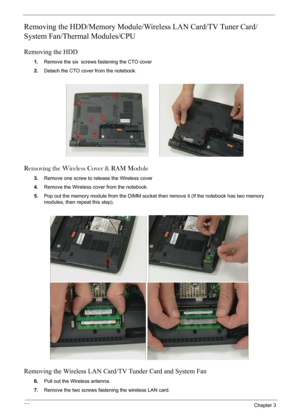 Page 6866Chapter 3
Removing the HDD/Memory Module/Wireless LAN Card/TV Tuner Card/
System Fan/Thermal Modules/CPU 
Removing the HDD
1.Remove the six screws fastening the CTO cover
2.Detach the CTO cover from the notebook.
Removing the Wireless Cover & RAM Module
3.Remove one screw to release the Wireless cover
4.Remove the Wireless cover from the notebook.
5.Pop out the memory module from the DIMM socket then remove it (If the notebook has two memory 
modules, then repeat this step). 
Removing the Wireless LAN...