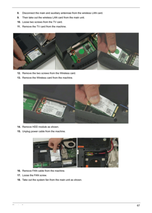 Page 69Chapter 367
8.Disconnect the main and auxiliary antennae from the wireless LAN card.
9.Then take out the wireless LAN card from the main unit. 
10.Loose two screws from the TV card.
11 .Remove the TV card from the machine.
12.Remove the two screws from the Wireless card.
13.Remove the Wireless card from the machine.
14.Remove HDD module as shown.
15.Unplug power cable from the machine. 
16.Remove FAN cable from the machine.
17.Loose the FAN screw.
18.Take out the system fan from the main unit as shown. 