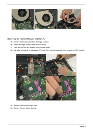 Page 7068Chapter 3
Removing the Thermal Modules and the CPU
19.Remove the two screws holding the finger heatsink.
20.Detach the finger heatsink from the main board.
21.Then take out the CPU heatsink from the main board.
22.Use a flat screwdriver to release the CPU lock (Turn counter clock-wise) then remove the CPU carefully.
23.Remove the Express dummy card.
24.Remove the card reader dummy. 