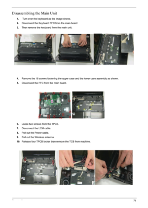 Page 73Chapter 371
Disassembling the Main Unit
1. Turn over the keyboard as the image shows.
2.Disconnect the Keyboard FFC from the main board
3.Then remove the keyboard from the main unit.
4.Remove the 18 screws fastening the upper case and the lower case assembly as shown.
5.Disconnect the FFC from the main board.
6.Loose two screws from the TPCB.
7.Disconnect the LCM cable.
8.Pull out the Power cable.
9.Pull out the Wireless antenna.
10.Release four TPCB locker then remove the TCB from machine. 