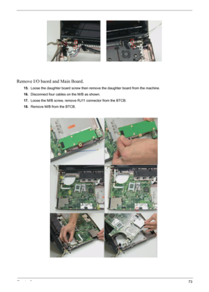 Page 75Chapter 373
Remove I/O baord and Main Board.
15.Loose the daughter board screw then remove the daughter board from the machine.
16.Disconnect four cables on the M/B as shown.
17.Loose the M/B screw, remove RJ11 connector from the BTCB.
18.Remove M/B from the BTCB. 