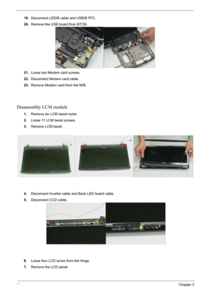 Page 7674Chapter 3
19.Disconnect LED/B cable and USB/B FFC.
20.Remove the USB board from BTCB..
21.Loose two Modem card screws.
22.Disconnect Modem card cable.
23.Remove Modem card from the M/B.
Disassembly LCM module
1.Remove six LCM bezel mylar.
2.Loose 11 LCM bezel screws.
3.Remove LCM bezel.
4.Disconnect Inverter cable and Back LED board cable.
5.Disconnect CCD cable..
6.Loose four LCD scrws from the hinge.
7.Remove the LCD panel. 