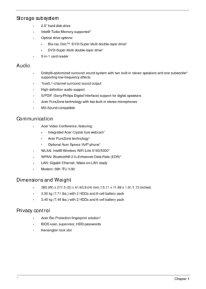 Page 122Chapter 1
Storage subsystem
•2.5 hard disk drive
•Intel® Turbo Memory supported*
•Optical drive options:
•Blu-ray Disc™ /DVD-Super Multi double-layer drive*
•DVD-Super Multi double-layer drive*
•5-in-1 card reader
Audio
•Dolby®-epitomized surround sound system with two built-in stereo speakers and one subwoofer* 
supporting low-frequency effects
•True5.1-channel surround sound output
•High-definition audio support
•S/PDIF (Sony/Philips Digital Interface) support for digital speakers
•Acer PureZone...