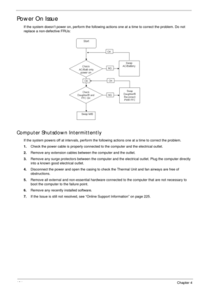 Page 134124Chapter 4
Power On Issue
If the system doesn’t power on, perform the following actions one at a time to correct the problem. Do not 
replace a non-defective FRUs:
Computer Shutsdown Intermittently
If the system powers off at intervals, perform the following actions one at a time to correct the problem.
1.Check the power cable is properly connected to the computer and the electrical outlet. 
2.Remove any extension cables between the computer and the outlet.
3.Remove any surge protectors between the...