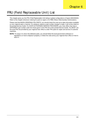Page 161Chapter 6151
FRU (Field Replaceable Unit) List
This chapter gives you the FRU (Field Replaceable Unit) listing in global configurations of Aspire 6930/6930G. 
Refer to this chapter whenever ordering for parts to repair or for RMA (Return Merchandise Authorization).
Please note that WHEN ORDERING FRU PARTS, you should check the most up-to-date information available 
on your regional web or channel. For whatever reasons a part number change is made, it will not be noted on 
the printed Service Guide. For...