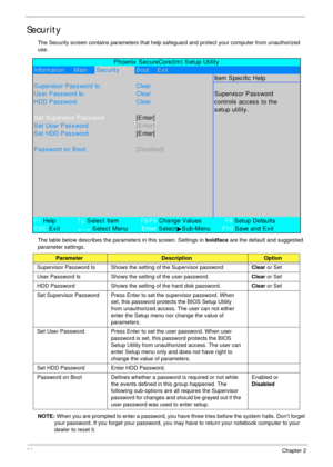 Page 4636Chapter 2
Security
The Security screen contains parameters that help safeguard and protect your computer from unauthorized 
use.
The table below describes the parameters in this screen. Settings in boldface are the default and suggested 
parameter settings.
NOTE: When you are prompted to enter a password, you have three tries before the system halts. Don’t forget 
your password. If you forget your password, you may have to return your notebook computer to your 
dealer to reset it....