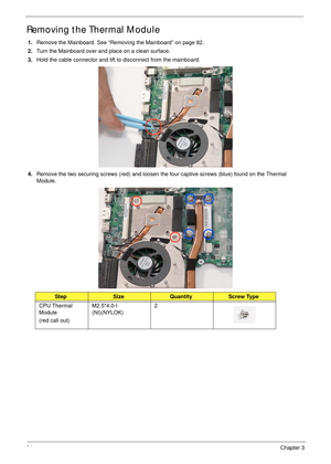 Page 9484Chapter 3
Removing the Thermal Module
1.Remove the Mainboard. See “Removing the Mainboard” on page 82.
2.Turn the Mainboard over and place on a clean surface.
3.Hold the cable connector and lift to disconnect from the mainboard.
4.Remove the two securing screws (red) and loosen the four captive screws (blue) found on the Thermal 
Module.
StepSizeQuantityScrew Type
CPU Thermal 
Module
(red call out)M2.5*4.0-I 
(NI)(NYLOK)2 