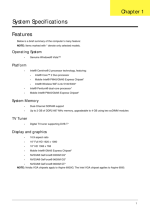 Page 11Chapter 11
System Specifications
Features
Below is a brief summary of the computer’s many feature:
NOTE: Items marked with * denote only selected models.
Operating System
•Genuine Windows® Vista™
Platform
•Intel® Centrino® 2 processor technology, featuring:
•Intel® Core™ 2 Duo processor
•Mobile Intel® PM45/GM45 Express Chipset*
•Intel® Wireless WiFi Link 5100/5300*
•Intel® Pentium® dual-core processor*
•Mobile Intel® PM45/GM45 Express Chipset*
System Memory
•Dual-Channel SDRAM support
•Up to 2 GB of DDR2...