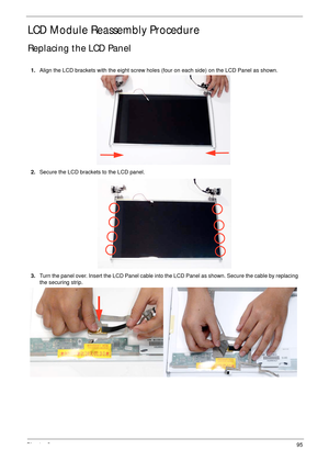 Page 105Chapter 395
LCD Module Reassembly Procedure
Replacing the LCD Panel
1.Align the LCD brackets with the eight screw holes (four on each side) on the LCD Panel as shown.
2.Secure the LCD brackets to the LCD panel.
3.Turn the panel over. Insert the LCD Panel cable into the LCD Panel as shown. Secure the cable by replacing 
the securing strip. 