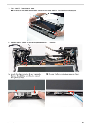 Page 107Chapter 397
7.Pivot the LCD Panel down in place.
NOTE: Ensure the CMOS and Inverter cables are not under the LCD Panel and correctly aligned.
8.Replace the six screws to secure the panel within the LCD module.
9.Locate the alignment pins (2) and replace the 
Camera Board taking care the pins protrude 
through the sockets.10.Connect the Camera Module cable as shown. 