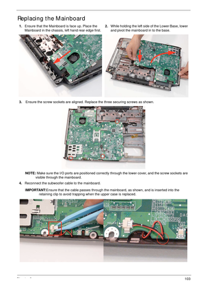 Page 113Chapter 3103
Replacing the Mainboard
1.Ensure that the Mainboard is face up. Place the 
Mainboard in the chassis, left hand rear edge first.2.While holding the left side of the Lower Base, lower 
and pivot the mainboard in to the base.
3. Ensure the screw sockets are aligned. Replace the three securing screws as shown.
NOTE: Make sure the I/O ports are positioned correctly through the lower cover, and the screw sockets are 
visible through the mainboard.
4.Reconnect the subwoofer cable to the mainboard....