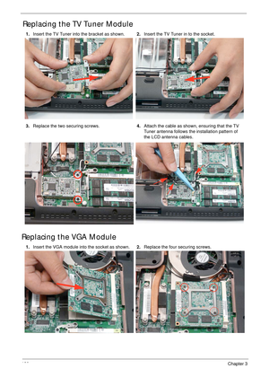 Page 130120Chapter 3
Replacing the TV Tuner Module
Replacing the VGA Module
1.Insert the TV Tuner into the bracket as shown.2.Insert the TV Tuner in to the socket.
3.Replace the two securing screws.4.Attach the cable as shown, ensuring that the TV 
Tuner antenna follows the installation pattern of 
the LCD antenna cables.
1.Insert the VGA module into the socket as shown.2.Replace the four securing screws. 