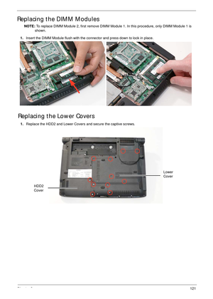 Page 131Chapter 3121
Replacing the DIMM Modules
NOTE: To replace DIMM Module 2, first remove DIMM Module 1. In this procedure, only DIMM Module 1 is 
shown. 
Replacing the Lower Covers
1.Insert the DIMM Module flush with the connector and press down to lock in place.
1.Replace the HDD2 and Lower Covers and secure the captive screws.
HDD2 
Cover
Lower 
Cover 