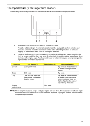 Page 21Chapter 111
Touchpad Basics (with fingerprint reader)
The following items show you how to use the touchpad with Acer Bio-Protection fingerprint reader:
•Move your finger across the touchpad (2) to move the cursor.
•Press the left (1) and right (4) buttons located beneath the touchpad to perform selection and 
execution functions. These two buttons are similar to the left and right buttons on a mouse. 
Tapping on the touchpad is the same as clicking the left button.
•Use Acer Bio-Protection fingerprint...