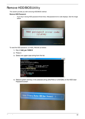 Page 53Chapter 243
Remove HDD/BIOS Utility
This section provide you with removing HDD/BIOS method:
Remove HDD Password:
•If you key in wrong HDD password three times, Hdd password error code displays. See the image 
below.
To reset the HDD password, run HDD_PW.EXE as follows:
1.
Key in hdd_pw 15494 0 
2.Press 2.
3.Select one upper-case string from the list.
4.Reboot system and key in the selected string (0KJFN42 or UVEIQ96) on the HDD User 
Password screen. 