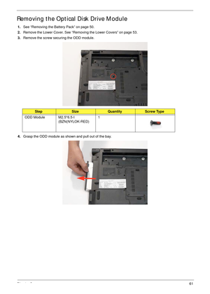 Page 71Chapter 361
Removing the Optical Disk Drive Module
1.See “Removing the Battery Pack” on page 50.
2.Remove the Lower Cover. See “Removing the Lower Covers” on page 53.
3.Remove the screw securing the ODD module.
4.Grasp the ODD module as shown and pull out of the bay. 
StepSizeQuantityScrew Type
ODD Module M2.5*6.5-I 
(BZN(NYLOK-RED)1 