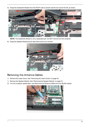 Page 81Chapter 371
5.Grasp the Subwoofer Module from the RIGHT side as shown and tilt over and to the left, as shown.
NOTE: The Subwoofer Module is not a replacable part. Do NOT remove from the computer.
6.Grasp the Speaker Module by the right side and tilt up to remove.
Removing the Antenna Cables
1.Remove the Lower Cover. See “Removing the Lower Covers” on page 53.
1.Remove the Speaker Module. See “Removing the Speaker Module” on page 70.
2.Turn the computer upside down, and disconnect the Antenna Cables from...