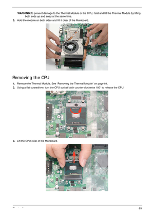 Page 95Chapter 385
WARNING:To prevent damage to the Thermal Module or the CPU, hold and lift the Thermal Module by lifting 
both ends up and away at the same time.
5.Hold the module on both sides and lift it clear of the Mainboard. 
Removing the CPU 
1.Remove the Thermal Module. See “Removing the Thermal Module” on page 84.
2.Using a flat screwdriver, turn the CPU socket latch counter-clockwise 180° to release the CPU.
3.Lift the CPU clear of the Mainboard. 