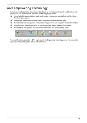 Page 27Chapter 119
Acer Empowering Technology
Acer’s innovative Empowering Technology makes it easy for you to access frequently used functions and 
manage your new Acer notebook. It features the following handy utilities: 
‰Acer eAudio Management allows you to easily control the enhanced sound effects of Dolby Home 
Theater on your system.
‰Acer ePower Management optimizes battery usage via customizable power plans.
‰Acer eDataSecurity Management protects data with passwords and encryption (for selected...