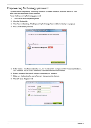 Page 2820Chapter 1
Empowering Technology password
You must set the Empowering Technology password to use the password protection feature of Acer 
eRecovery Management to protect your data.
To set the Empowering Technology password:
1.Launch Acer eRecovery Management.
2.Click the Restore tab.
3.Click Password settings. The Empowering Technology Password Center dialog box pops up.
4.Click Create a new password.
5.In the Create a New Password dialog box, key in and confirm your password in the appropriate boxes....