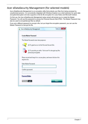 Page 3224Chapter 1
Acer eDataSecurity Management (for selected models)
Acer eDataSecurity Management is an encryption utility that protects your files from being accessed by 
unauthorized persons. It is conveniently integrated with Windows Explorer as a shell extension for quick data 
encryption/decryption and also supports on-the-fly file encryption for Lotus Notes and Microsoft Outlook.
On first use, the Acer eDataSecurity Management setup wizard will prompt you to create the Master 
Password. You will use...