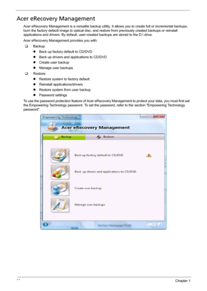 Page 3426Chapter 1
Acer eRecovery Management
Acer eRecovery Management is a versatile backup utility. It allows you to create full or incremental backups, 
burn the factory default image to optical disc, and restore from previously created backups or reinstall 
applications and drivers. By default, user-created backups are stored to the D: drive.
Acer eRecovery Management provides you with:
‰Backup:
zBack up factory default to CD/DVD
zBack up drivers and applications to CD/DVD
zCreate user backup
zManage user...