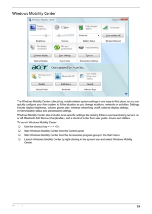 Page 37Chapter 129
Windows Mobility Center
The Windows Mobility Center collects key mobile-related system settings in one easy-to-find place, so you can 
quickly configure your Acer system to fit the situation as you change locations, networks or activities. Settings 
include display brightness, volume, power plan, wireless networking on/off, external display settings, 
synchronization status and presentation settings.
Windows Mobility Center also includes Acer-specific settings like sharing folders...