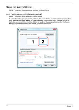 Page 3830Chapter 1
Using the System Utilities
NOTE: The system utilities work under Microsoft Windows XP only.
Acer GridVista (dual-display compatible)
NOTE: This feature is only available on certain models.
To enable the dual monitor feature of the notebook, first ensure that the second monitor is connected, then 
select Start, Control Panel, Display and click on Settings. Select the secondary monitor (2) icon in the 
display box and then click the check box Extend my windows desktop onto this monitor....