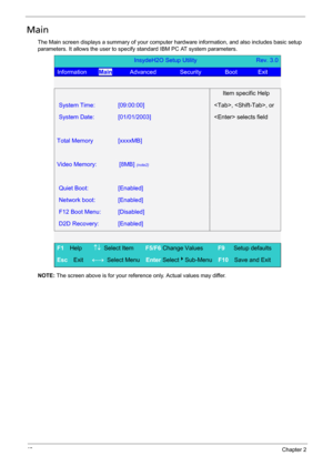 Page 5242Chapter 2
Main
The Main screen displays a summary of your computer hardware information, and also includes basic setup 
parameters. It allows the user to specify standard IBM PC AT system parameters.
NOTE: The screen above is for your reference only. Actual values may differ.
InsydeH2O Setup Utility                    Rev. 3.0 
Information    Main      Advanced        Security        Boot       Exit  
 
  Item specific Help 
System Time: [09:00:00] , , or 
System Date: [01/01/2003]  selects field...