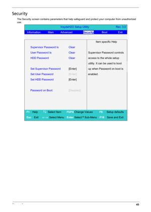 Page 55Chapter 245
Security
The Security screen contains parameters that help safeguard and protect your computer from unauthorized 
use.
InsydeH2O Setup Utility                    Rev. 3.0 
Information.     Main     Advanced        Security      Boot        Exit 
 
  Item specific Help 
Supervisor Password Is Clear 
User Password Is   Clear Supervisor Password controls 
HDD Password Clear access to the whole setup 
  utility. It can be used to boot 
Set Supervisor Password [Enter] up when Password on boot is...