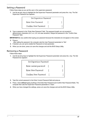 Page 57Chapter 247
Setting a Password
Follow these steps as you set the user or the supervisor password:
1.Use the w andy keys to highlight the Set Supervisor Password parameter and press the e key. The Set 
Supervisor Password box appears:
2.Type a password in the “Enter New Password” field. The password length can not exceeds 8 
alphanumeric characters (A-Z, a-z, 0-9, not case sensitive). Retype the password in the “Confirm New 
Password” field.
IMPORTANT:Be very careful when typing your password because the...